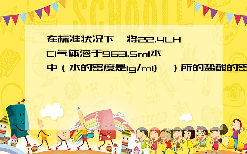 在标准状况下,将22.4LHCI气体溶于963.5ml水中（水的密度是1g/ml),）所的盐酸的密度为1.05g/立方厘米,问（1）该盐酸中溶质的质量分数是多少?（2）取这种盐酸50ml,稀释到1l所得盐酸溶质的物质的量