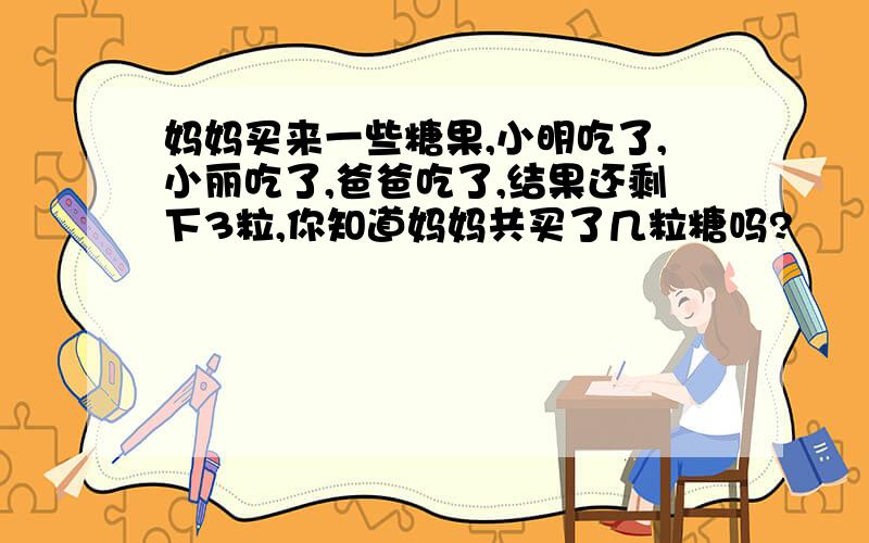 妈妈买来一些糖果,小明吃了,小丽吃了,爸爸吃了,结果还剩下3粒,你知道妈妈共买了几粒糖吗?