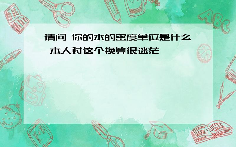 请问 你的水的密度单位是什么 本人对这个换算很迷茫