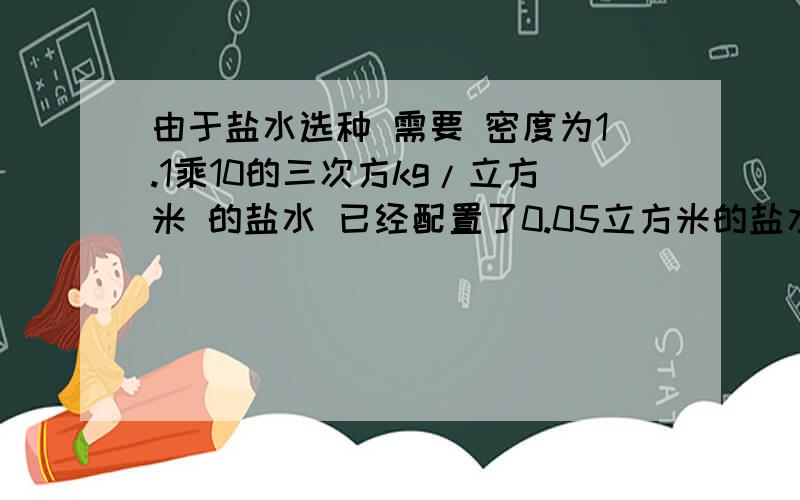 由于盐水选种 需要 密度为1.1乘10的三次方kg/立方米 的盐水 已经配置了0.05立方米的盐水 测量其质量为60KG 这样的盐水符合要求吗?如果不符合 加盐还是加水 加多少?列式子 要具体点的