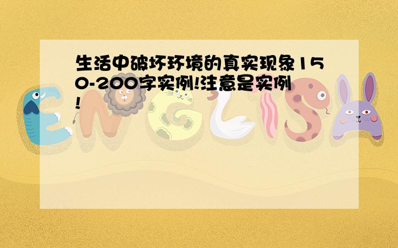 生活中破坏环境的真实现象150-200字实例!注意是实例!