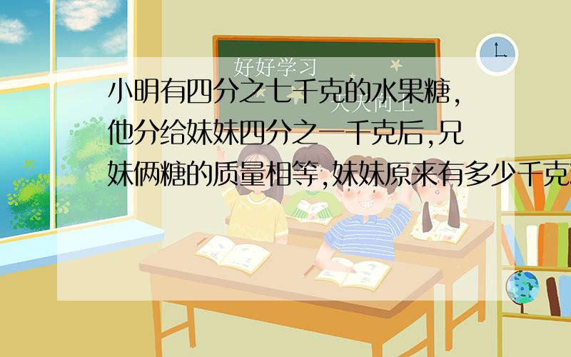 小明有四分之七千克的水果糖,他分给妹妹四分之一千克后,兄妹俩糖的质量相等,妹妹原来有多少千克糖?一又四分之一 把过程写出来