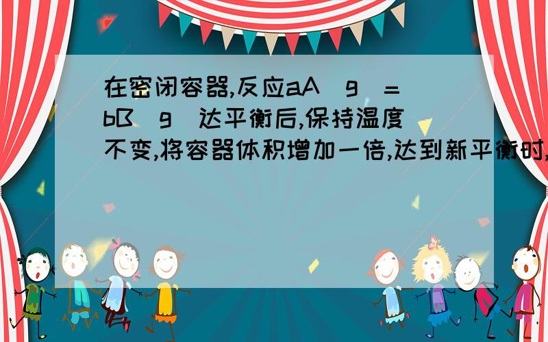 在密闭容器,反应aA(g)=bB(g)达平衡后,保持温度不变,将容器体积增加一倍,达到新平衡时,B浓度是原来的60%,则A 平衡向正反应方向移动了B 物质A的转化率减少了C 物质B的质量分数增加了 D a>b