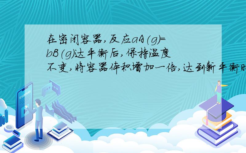 在密闭容器,反应aA(g)=bB(g)达平衡后,保持温度不变,将容器体积增加一倍,达到新平衡时,B浓度是原来的6%,则A  平衡向正反应方向移动了B  物质A的转化率减少了C  物质B的质量分数增加了 D  a>b