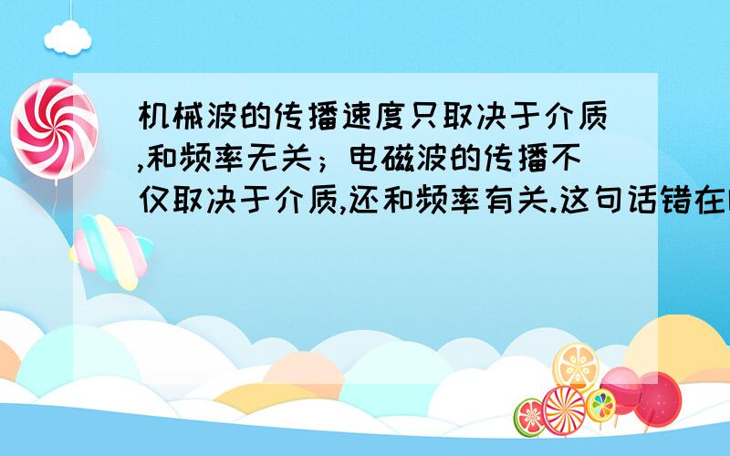 机械波的传播速度只取决于介质,和频率无关；电磁波的传播不仅取决于介质,还和频率有关.这句话错在哪了