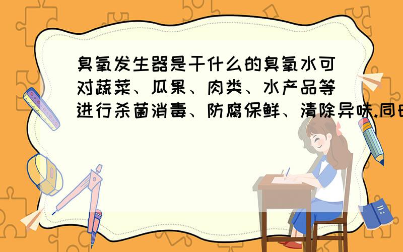 臭氧发生器是干什么的臭氧水可对蔬菜、瓜果、肉类、水产品等进行杀菌消毒、防腐保鲜、清除异味.同时珍有降解瓜果、菠菜表面残留含磷农药的功能.利用臭氧水,可以清洁皮肤、保养皮肤