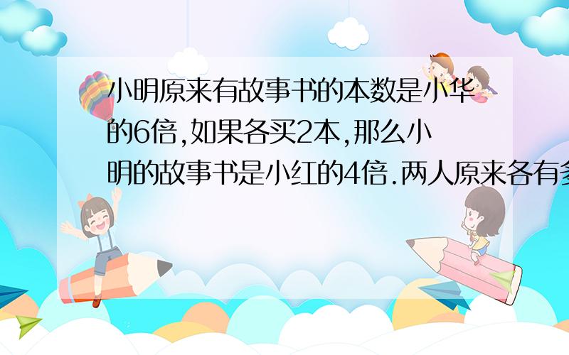 小明原来有故事书的本数是小华的6倍,如果各买2本,那么小明的故事书是小红的4倍.两人原来各有多少本?要用方程!原题：小明原来有故事书的本数是小华的6倍,如果两人各买2本,那么小明的故