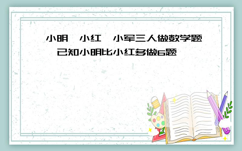 小明、小红、小军三人做数学题,已知小明比小红多做6题,