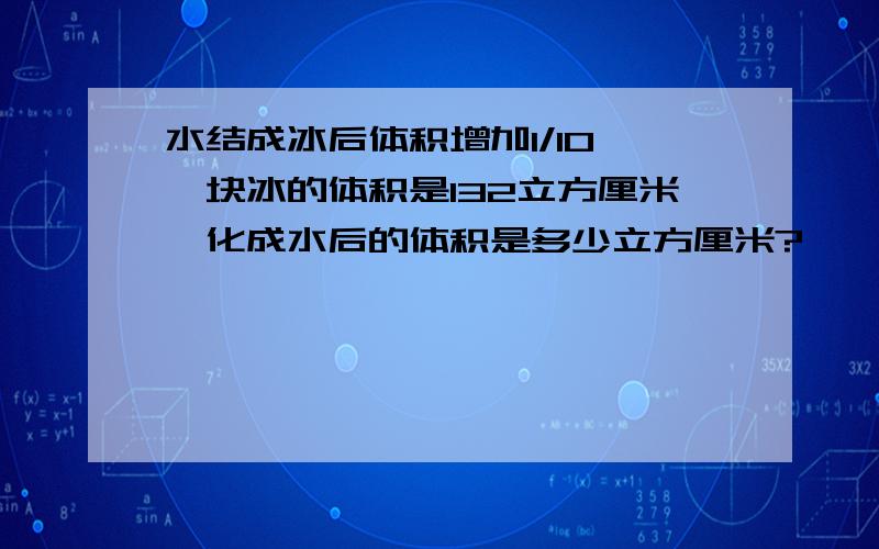 水结成冰后体积增加1/1O,一块冰的体积是132立方厘米,化成水后的体积是多少立方厘米?