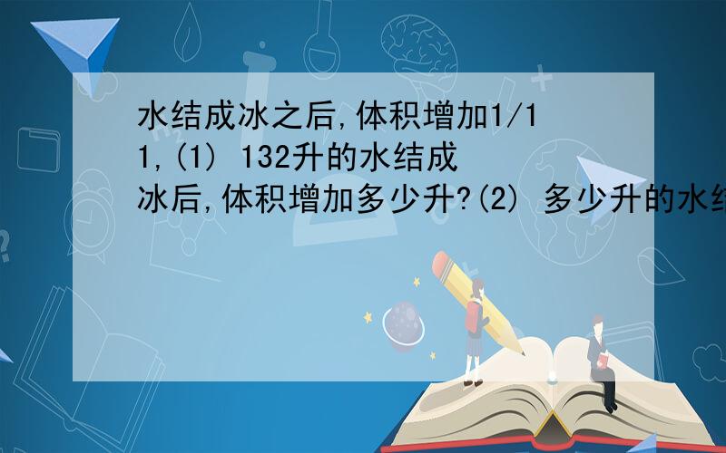 水结成冰之后,体积增加1/11,(1) 132升的水结成冰后,体积增加多少升?(2) 多少升的水结成冰后,体积增加了12升?