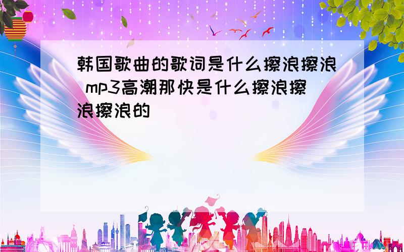 韩国歌曲的歌词是什么擦浪擦浪 mp3高潮那快是什么擦浪擦浪擦浪的