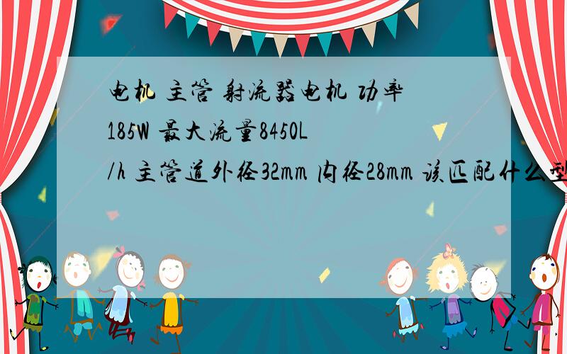 电机 主管 射流器电机 功率185W 最大流量8450L/h 主管道外径32mm 内径28mm 该匹配什么型号的射流器?急用,电机 最大量程是5.8m