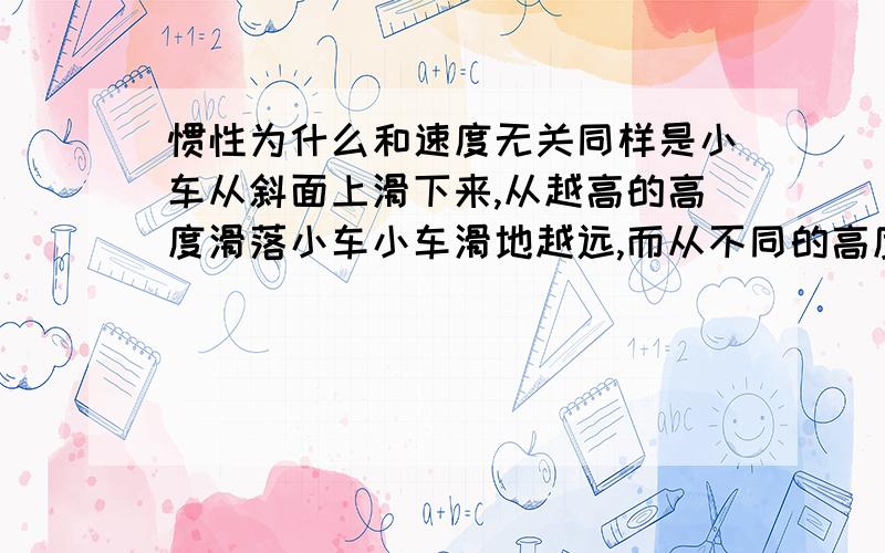 惯性为什么和速度无关同样是小车从斜面上滑下来,从越高的高度滑落小车小车滑地越远,而从不同的高度滑落就是小车到达平面的速度不同,那么为什么惯性和速度无关?