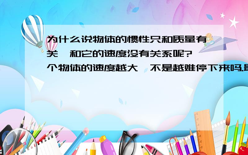 为什么说物体的惯性只和质量有关,和它的速度没有关系呢?一个物体的速度越大,不是越难停下来吗.最好有老师帮助解惑,