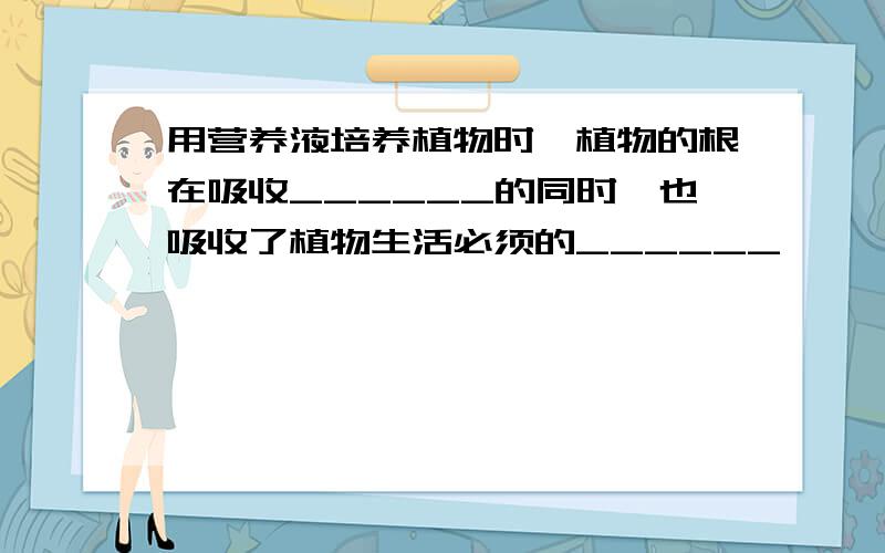 用营养液培养植物时,植物的根在吸收______的同时,也吸收了植物生活必须的______