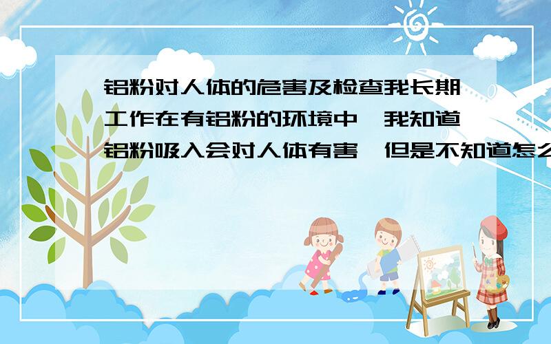 铝粉对人体的危害及检查我长期工作在有铝粉的环境中,我知道铝粉吸入会对人体有害,但是不知道怎么预防,现在我想问问大家谁知道怎么预防和检查身体中的铝含量,并且怎么才能把身体内的