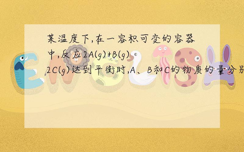 某温度下,在一容积可变的容器中,反应2A(g)+B(g)2C(g)达到平衡时,A、B和C的物质的量分别为4mol、2mol和4mol.保持温度和压强不变,对平衡混合物中三者的物质的量做如下调整,可使平衡右移的是……