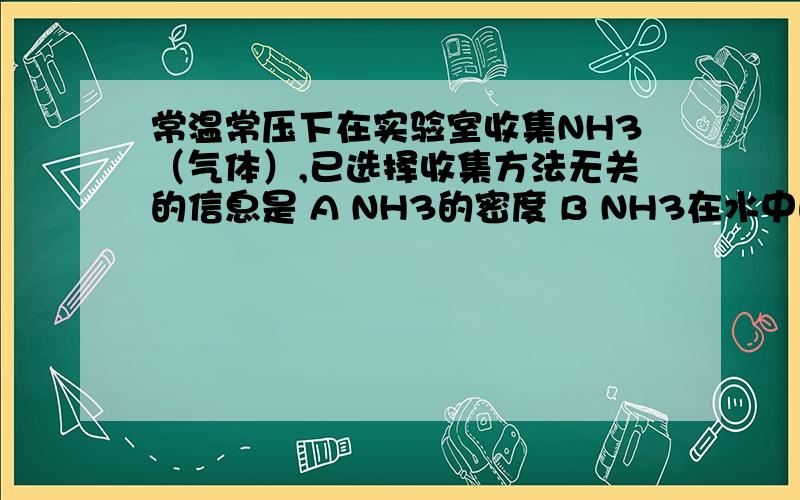 常温常压下在实验室收集NH3（气体）,已选择收集方法无关的信息是 A NH3的密度 B NH3在水中的溶解性C空气的密度 D NH3的质量