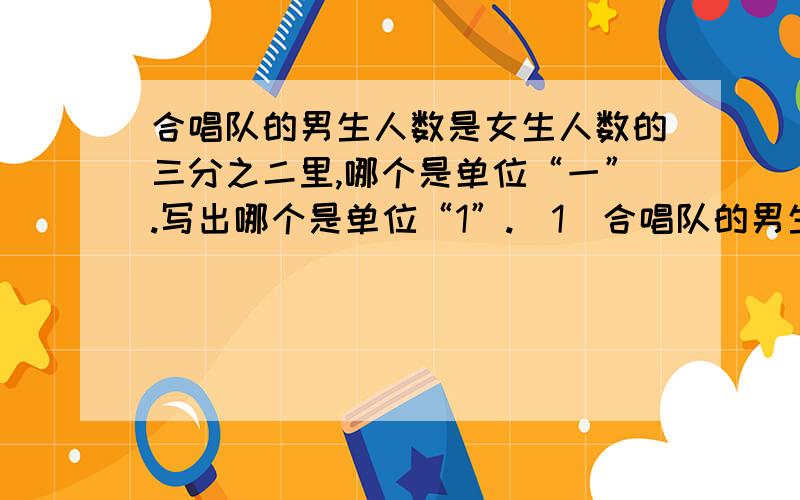 合唱队的男生人数是女生人数的三分之二里,哪个是单位“一”.写出哪个是单位“1”.（1）合唱队的男生人数是女生人数的三分之二.（2）一堆煤,用去了四分之三.（3）苹果个数的五分之二与