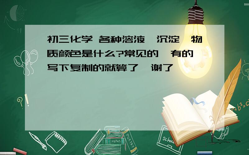 初三化学 各种溶液、沉淀、物质颜色是什么?常见的  有的写下复制的就算了  谢了