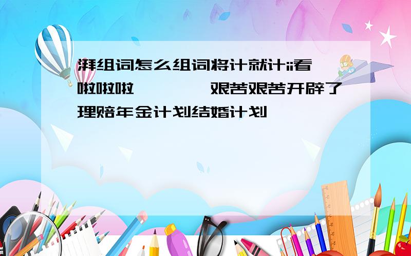 湃组词怎么组词将计就计ii看啦啦啦噼噼啪啪艰苦艰苦开辟了理赔年金计划结婚计划