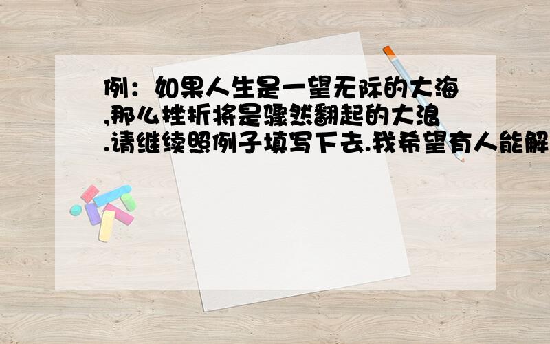 例：如果人生是一望无际的大海,那么挫折将是骤然翻起的大浪.请继续照例子填写下去.我希望有人能解出这道题.