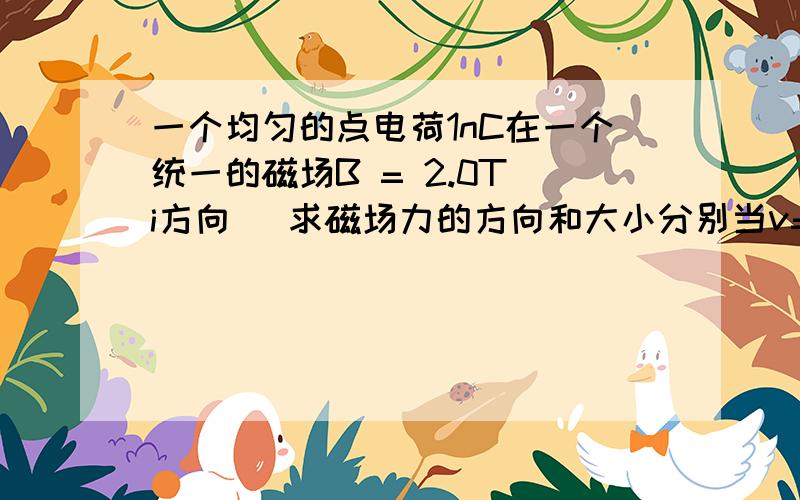 一个均匀的点电荷1nC在一个统一的磁场B = 2.0T(i方向) 求磁场力的方向和大小分别当v=1.0*10^6(m/s)i,v=1.0*10^6(m/s)j ,v=1.0*10^6(m/s)(i+j+k)