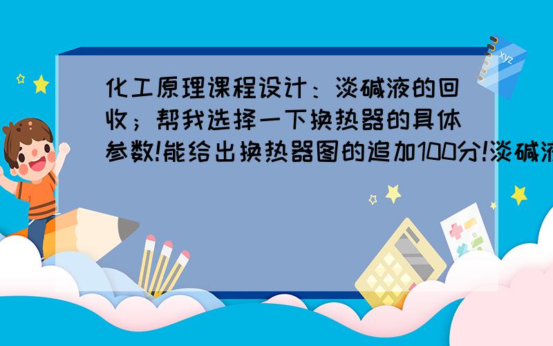 化工原理课程设计：淡碱液的回收；帮我选择一下换热器的具体参数!能给出换热器图的追加100分!淡碱液浓度：10%；淡碱液温度：25℃；每天处理淡碱液的量：15t；蒸发器操作压强：1atm；加