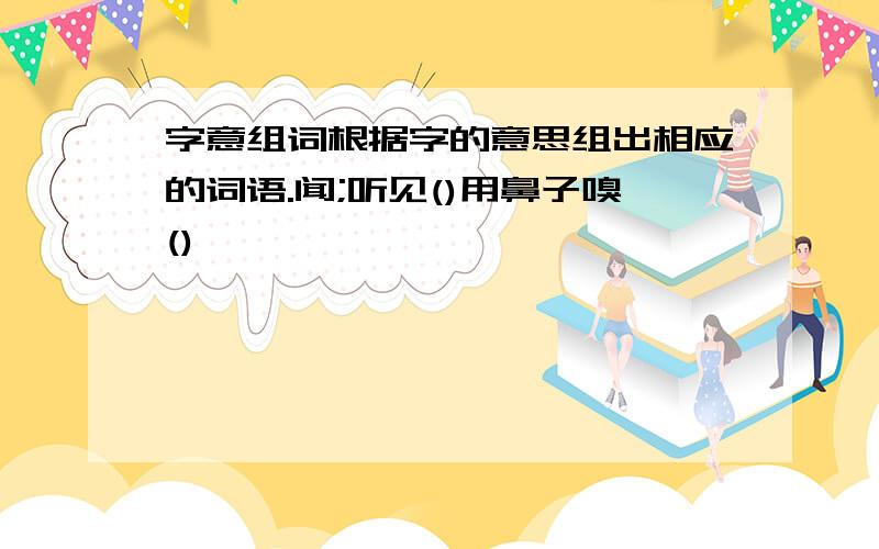 字意组词根据字的意思组出相应的词语.闻;听见()用鼻子嗅()