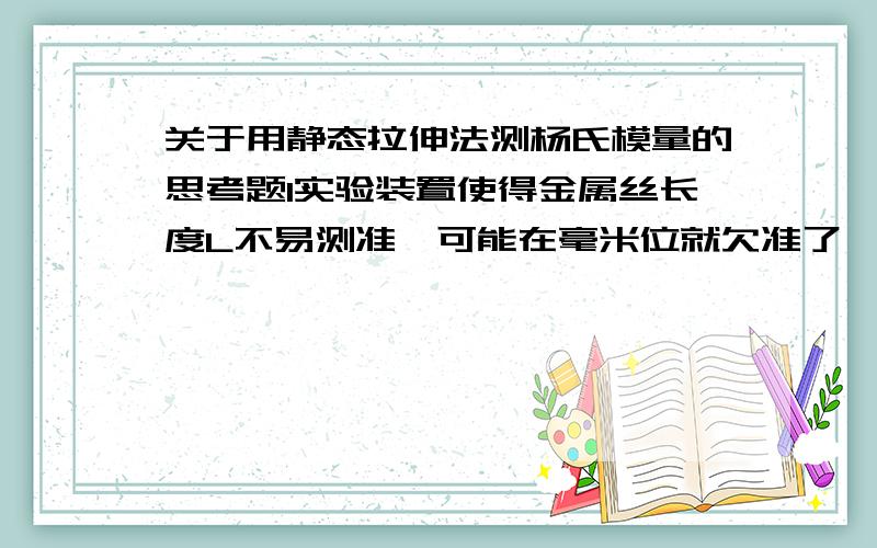 关于用静态拉伸法测杨氏模量的思考题1实验装置使得金属丝长度L不易测准,可能在毫米位就欠准了,这回成为影响E测准的主要因素吗?2在进行实验时如果出现下列情况,将分别对实验有何影响?