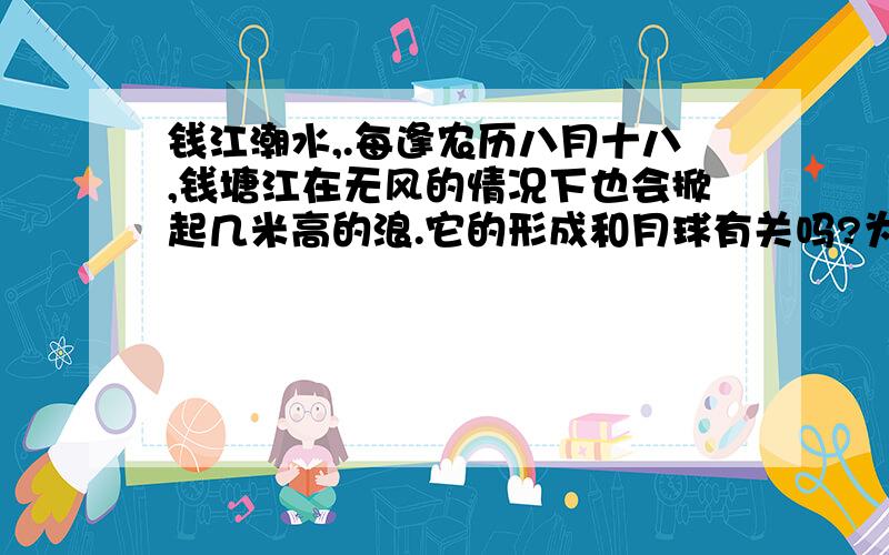 钱江潮水,.每逢农历八月十八,钱塘江在无风的情况下也会掀起几米高的浪.它的形成和月球有关吗?为什么?