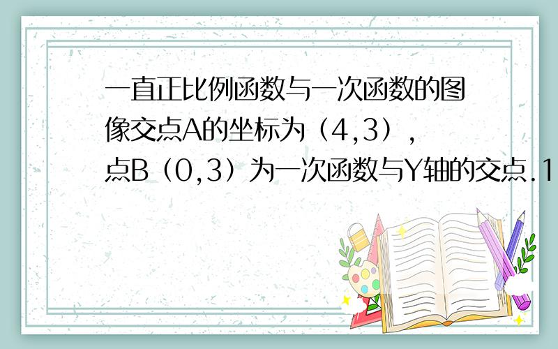 一直正比例函数与一次函数的图像交点A的坐标为（4,3）,点B（0,3）为一次函数与Y轴的交点.1：求这两函数的解析式2：求三角形AOB的面积（要具体过程