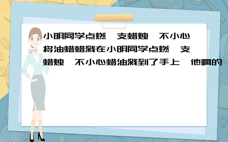 小明同学点燃一支蜡烛,不小心将油蜡蜡溅在小明同学点燃一支蜡烛,不小心蜡油溅到了手上,他啊的一声,发现蜡小明同学点燃一支蜡烛,不小心蜡油溅到了手上,他啊的一声,发现蜡油在手上凝固