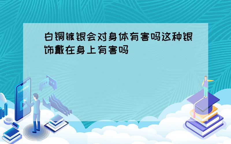 白铜镀银会对身体有害吗这种银饰戴在身上有害吗