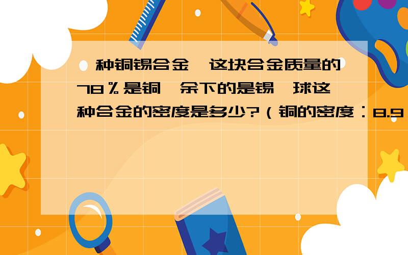 一种铜锡合金,这块合金质量的78％是铜,余下的是锡,球这种合金的密度是多少?（铜的密度：8.9*10三次方kg/m三次方.锡的密度：7.3*10S三次方kg/m三次方）