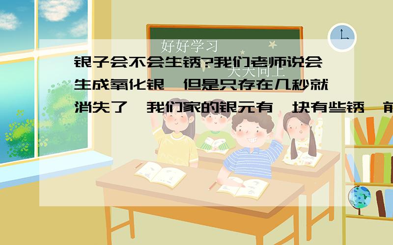 银子会不会生锈?我们老师说会生成氧化银,但是只存在几秒就消失了,我们家的银元有一块有些锈,前提是真的银元