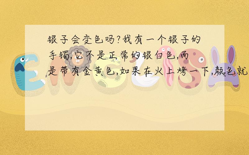 银子会变色吗?我有一个银子的手镯,它不是正常的银白色,而是带有金黄色,如果在火上烤一下,颜色就跟铜一样,可慢慢的又变回银白而带金黄.请问谁知道这是怎么回事?