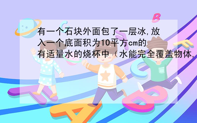 有一个石块外面包了一层冰,放入一个底面积为10平方cm的有适量水的烧杯中（水能完全覆盖物体,切不会溢出）,当冰完全融化后,水面下降了5cm,问冰的体积是多少?冰密度为 0.9g/平方cm 石头不吸