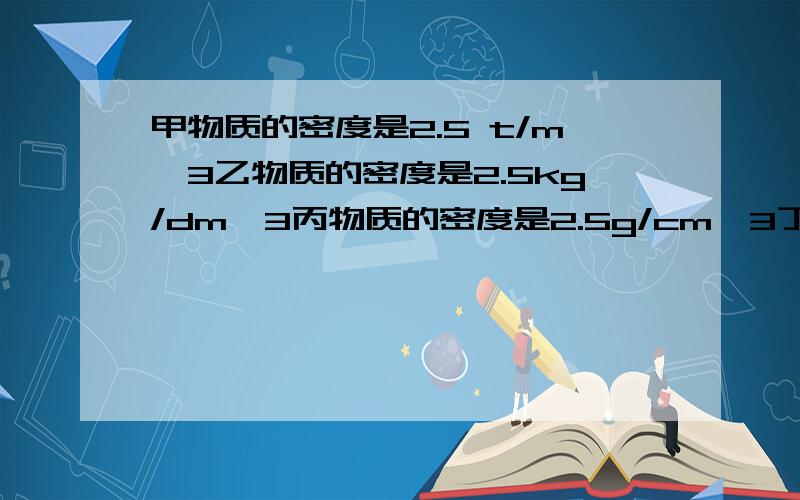 甲物质的密度是2.5 t/m^3乙物质的密度是2.5kg/dm^3丙物质的密度是2.5g/cm^3丁物质的密度为250kg/m^3它们的大小顺序分别是怎样的?