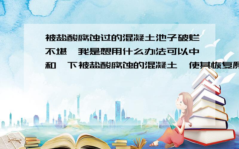 被盐酸腐蚀过的混凝土池子破烂不堪,我是想用什么办法可以中和一下被盐酸腐蚀的混凝土,使其恢复原来的强请有经验的朋友给简单实用的建议,把原来腐蚀的这层铲掉再修补太费工.