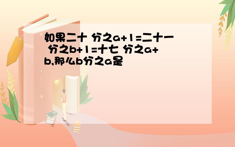 如果二十 分之a+1=二十一 分之b+1=十七 分之a+b,那么b分之a是