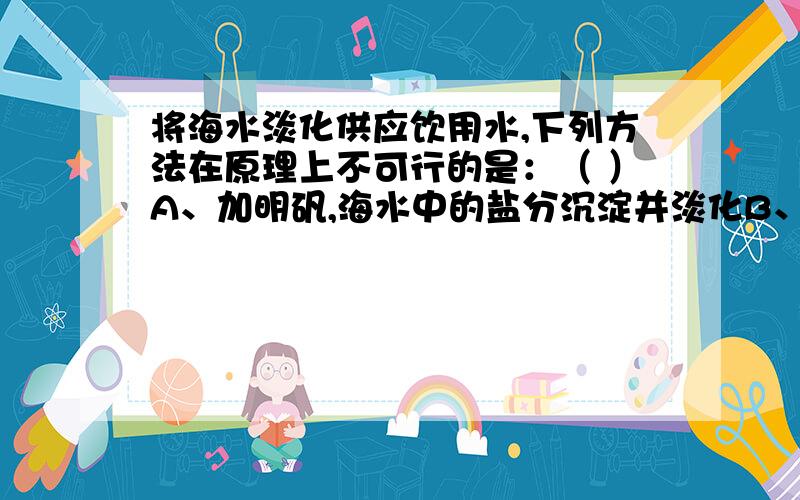 将海水淡化供应饮用水,下列方法在原理上不可行的是：（ ）A、加明矾,海水中的盐分沉淀并淡化B、利用太阳能,将海水蒸馏 C、将海水通过离子交换树脂,以除去所含盐分 D、利用半透膜,采用