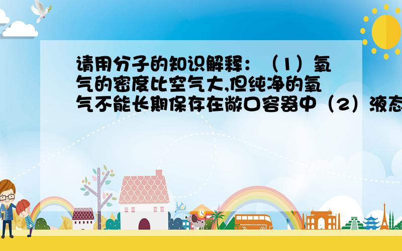 请用分子的知识解释：（1）氧气的密度比空气大,但纯净的氧气不能长期保存在敞口容器中（2）液态氧和氧气状态不同,但具有相同的化学性质（3）用手指蘸水在桌面上写字,你能观察到字体