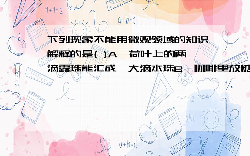 下列现象不能用微观领域的知识解释的是( )A、荷叶上的两滴露珠能汇成一大滴水珠B、咖啡里放糖后就不苦了C、打扫教室时,会看到尘土飞扬D、10mL水与10mL酒精混合后,总体积小于20mL