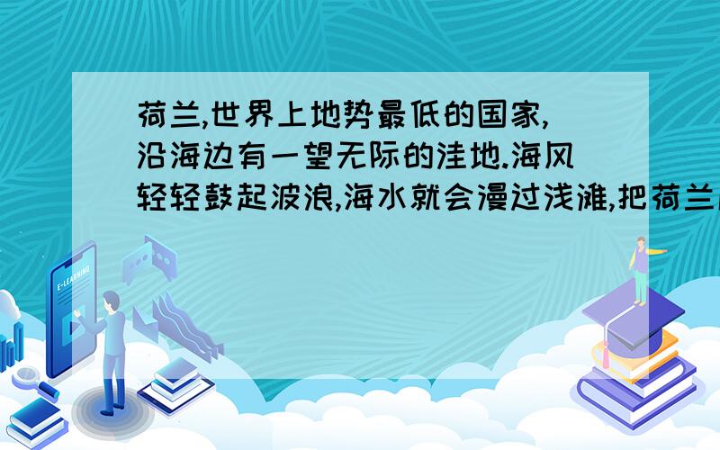 荷兰,世界上地势最低的国家,沿海边有一望无际的洼地.海风轻轻鼓起波浪,海水就会漫过浅滩,把荷兰成片成片的洼地淹没.于是,荷兰人在大海里筑起了一道宏伟的堤,像万里长城一样,把汹涌的