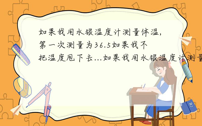 如果我用水银温度计测量体温,第一次测量为36.5如果我不把温度甩下去...如果我用水银温度计测量体温,第一次测量为36.5如果我不把温度甩下去过了一下又继续测量,温度会怎么变化?如果升高