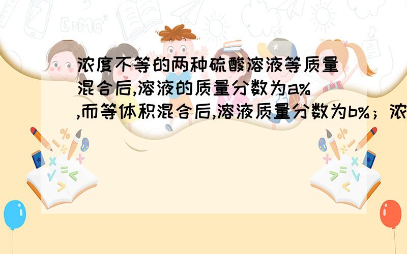 浓度不等的两种硫酸溶液等质量混合后,溶液的质量分数为a%,而等体积混合后,溶液质量分数为b%；浓度不等的两种氨水等质量混合时,其溶质的质量分数为a%,而等体积混合后,溶液的质量分数为c