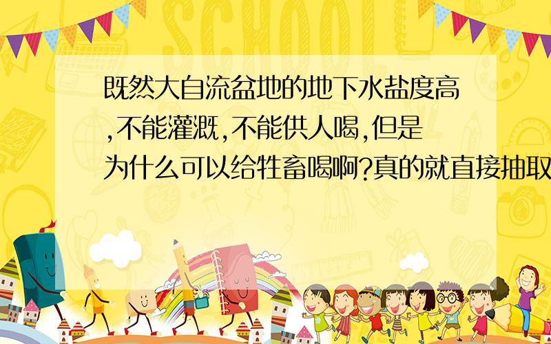 既然大自流盆地的地下水盐度高,不能灌溉,不能供人喝,但是为什么可以给牲畜喝啊?真的就直接抽取后给牲畜喝吗?