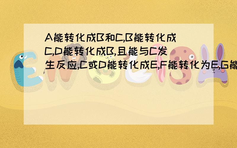 A能转化成B和C,B能转化成C,D能转化成B,且能与C发生反应,C或D能转化成E,F能转化为E,G能转化为FC为二氧化碳,G能与E发生反应A,B,C,D,E,F,G各是什么物质