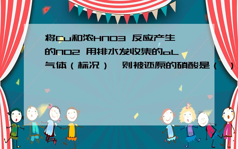 将Cu和浓HNO3 反应产生的NO2 用排水发收集的aL气体（标况）,则被还原的硝酸是（ ）A(a/22.4) molB(a/11.2) molC(3a/22.4) molD3a mol望给出解析